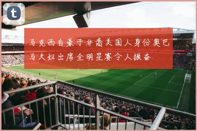 马克西自豪于非裔美国人身份奥巴马夫妇出席全明星赛令人振奋