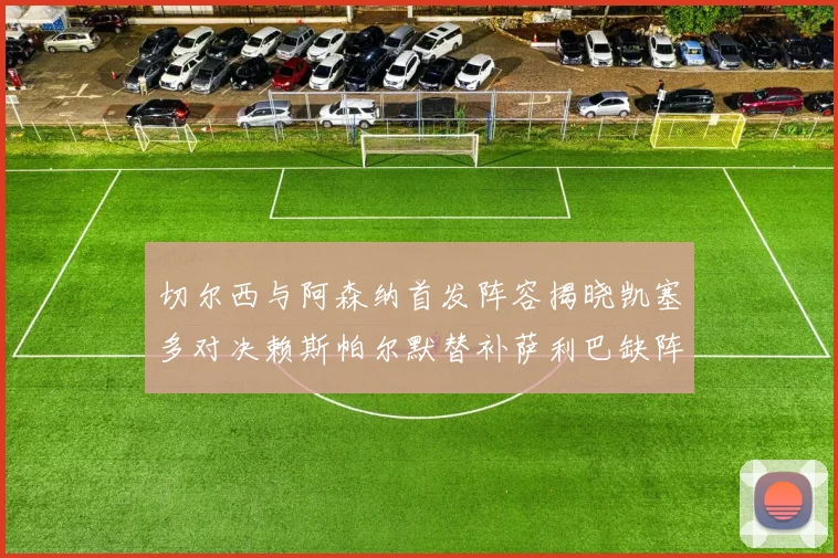 切尔西与阿森纳首发阵容揭晓凯塞多对决赖斯帕尔默替补萨利巴缺阵