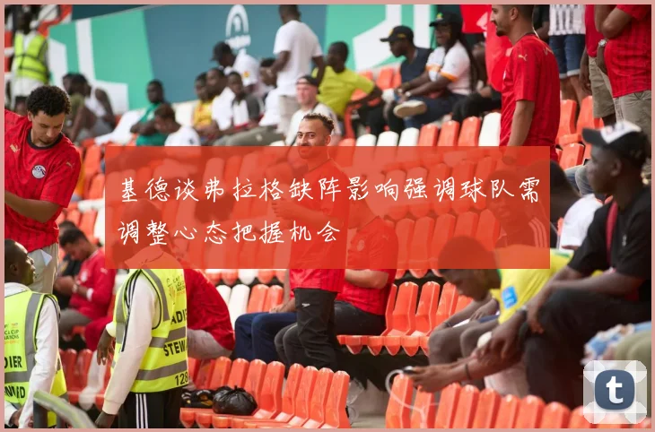 基德谈弗拉格缺阵影响强调球队需调整心态把握机会