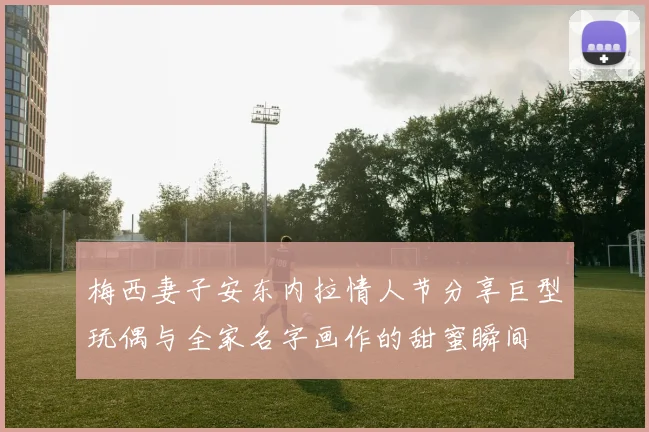 梅西妻子安东内拉情人节分享巨型玩偶与全家名字画作的甜蜜瞬间