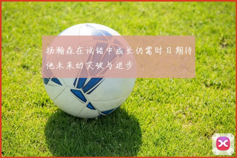 杨瀚森在试错中成长仍需时日期待他未来的突破与进步