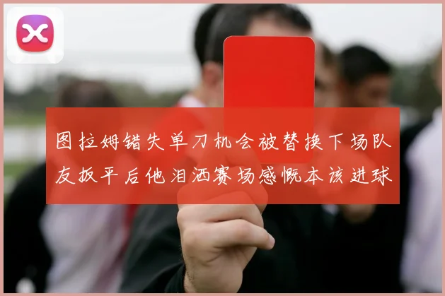 图拉姆错失单刀机会被替换下场队友扳平后他泪洒赛场感慨本该进球