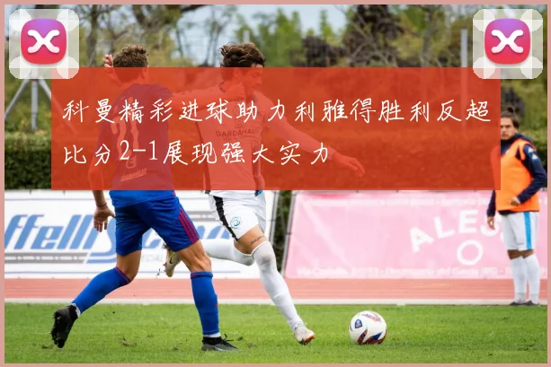 科曼精彩进球助力利雅得胜利反超比分2-1展现强大实力