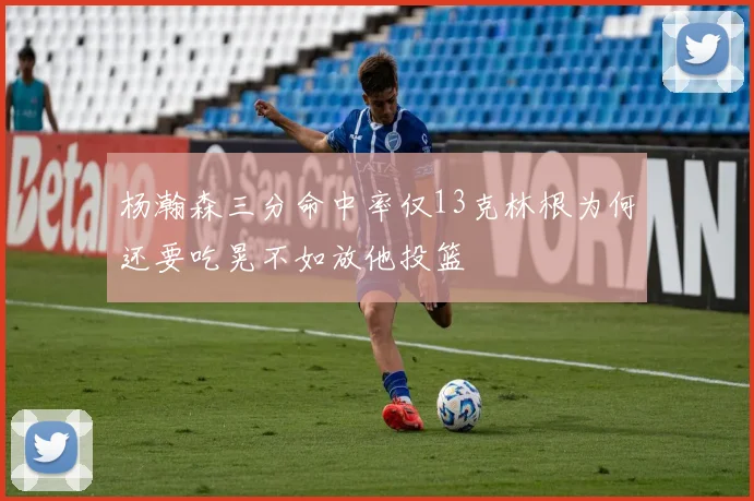 杨瀚森三分命中率仅13克林根为何还要吃晃不如放他投篮