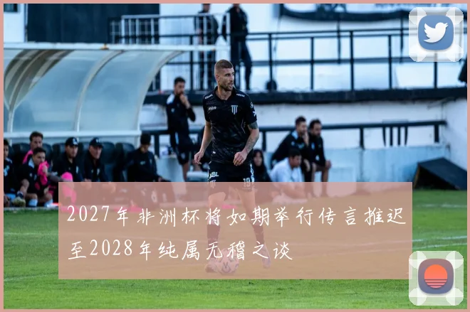 2027年非洲杯将如期举行传言推迟至2028年纯属无稽之谈