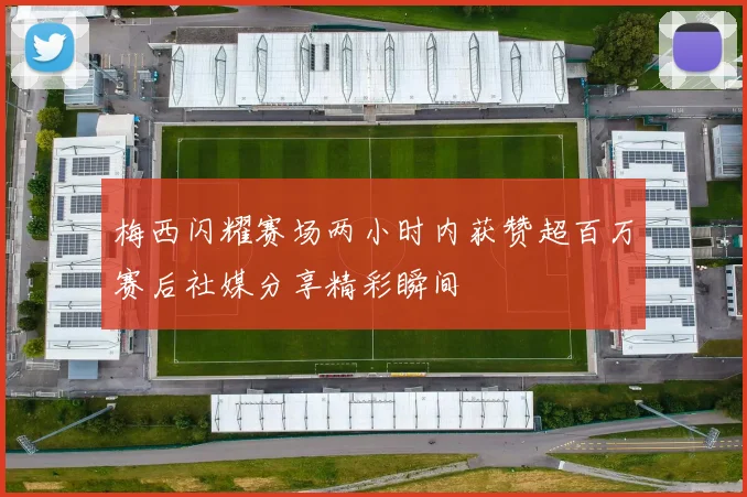 梅西闪耀赛场两小时内获赞超百万赛后社媒分享精彩瞬间