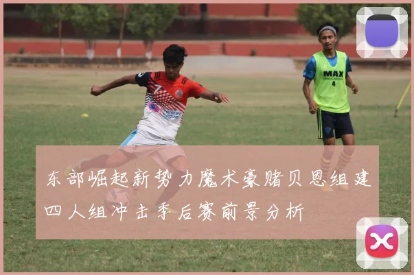 东部崛起新势力魔术豪赌贝恩组建四人组冲击季后赛前景分析