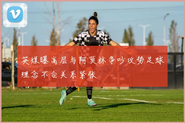 英媒曝高层与阿莫林争吵攻势足球理念不合关系紧张