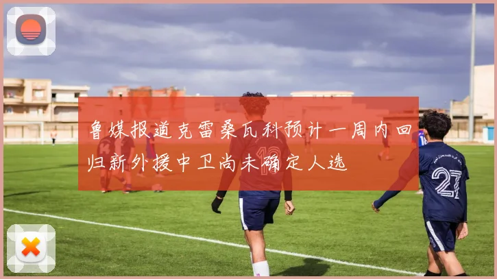鲁媒报道克雷桑瓦科预计一周内回归新外援中卫尚未确定人选