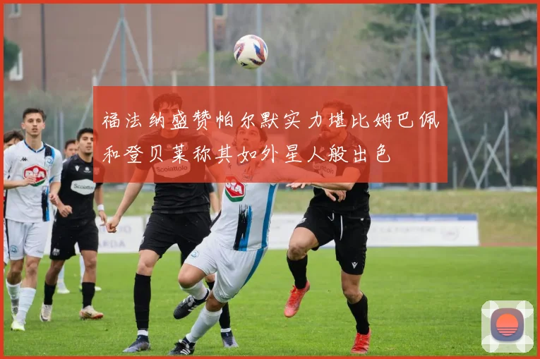 福法纳盛赞帕尔默实力堪比姆巴佩和登贝莱称其如外星人般出色