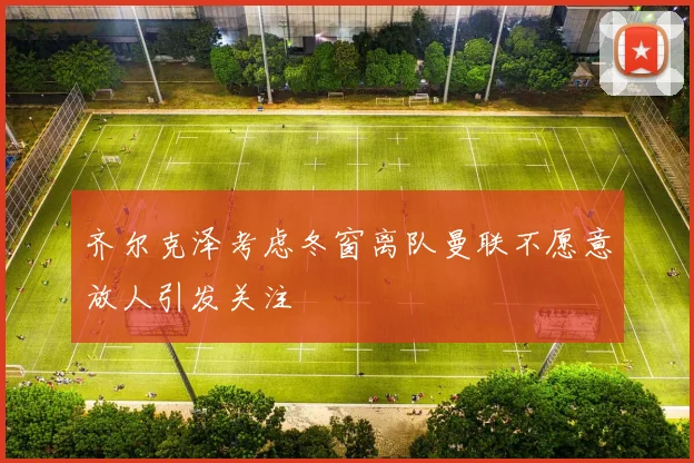 齐尔克泽考虑冬窗离队曼联不愿意放人引发关注