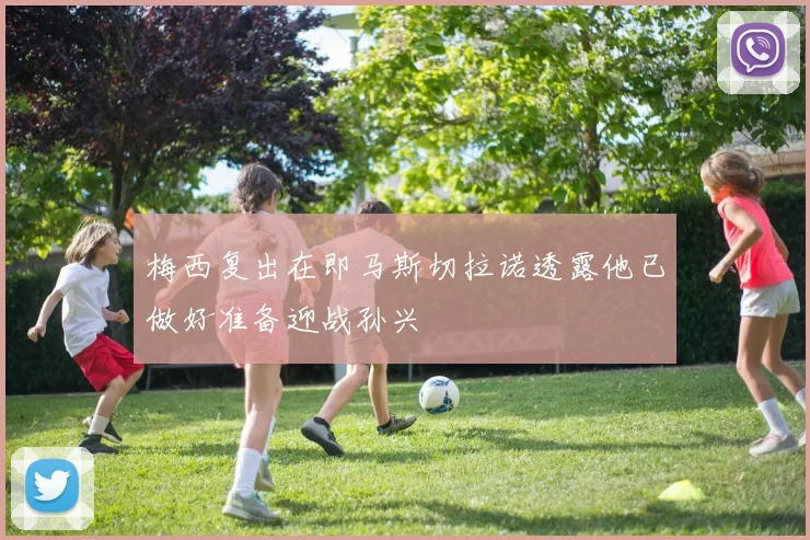 梅西复出在即马斯切拉诺透露他已做好准备迎战孙兴慜