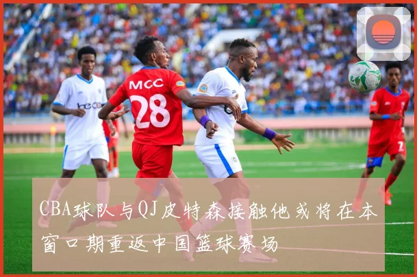 CBA球队与QJ皮特森接触他或将在本窗口期重返中国篮球赛场