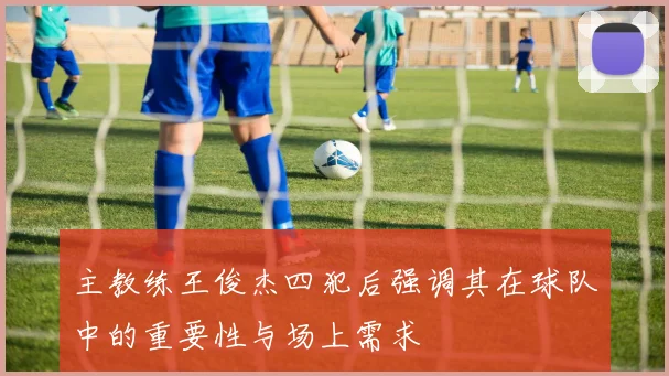 主教练王俊杰四犯后强调其在球队中的重要性与场上需求